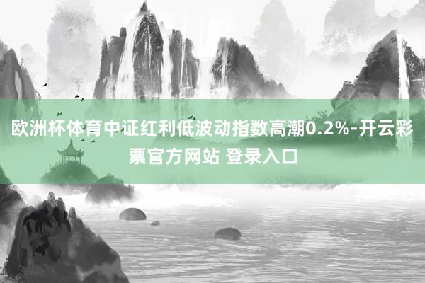 欧洲杯体育中证红利低波动指数高潮0.2%-开云彩票官方网站 登录入口