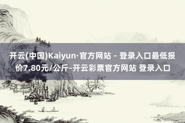 开云(中国)Kaiyun·官方网站 - 登录入口最低报价7.80元/公斤-开云彩票官方网站 登录入口