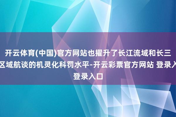 开云体育(中国)官方网站也擢升了长江流域和长三角区域航谈的机灵化科罚水平-开云彩票官方网站 登录入口